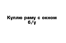 Куплю раму с окном б/у 